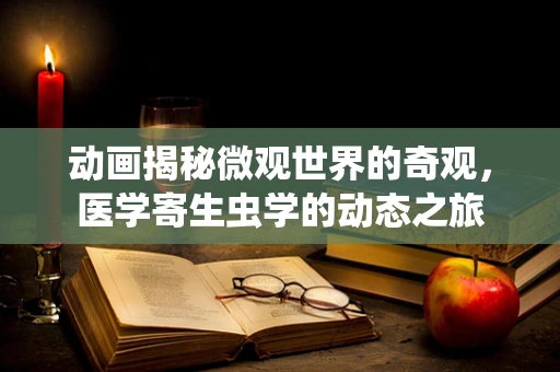 动画揭秘微观世界的奇观，医学寄生虫学的动态之旅