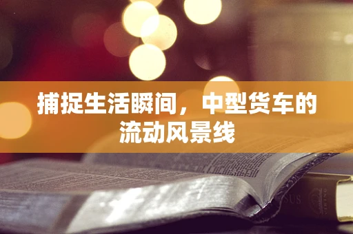 捕捉生活瞬间，中型货车的流动风景线