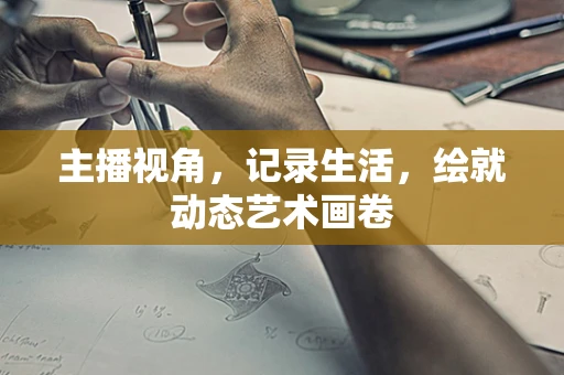 主播视角，记录生活，绘就动态艺术画卷