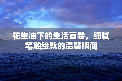 花生油下的生活画卷，细腻笔触绘就的温馨瞬间