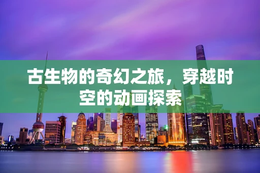 古生物的奇幻之旅，穿越时空的动画探索