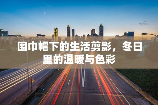 围巾帽下的生活剪影，冬日里的温暖与色彩