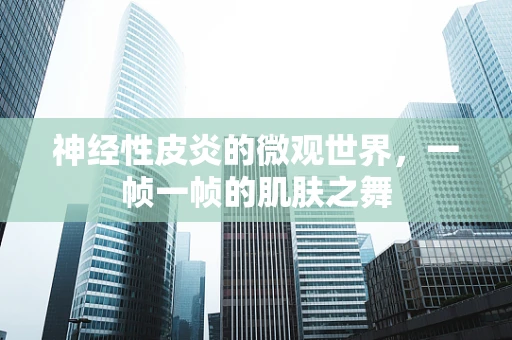 神经性皮炎的微观世界，一帧一帧的肌肤之舞
