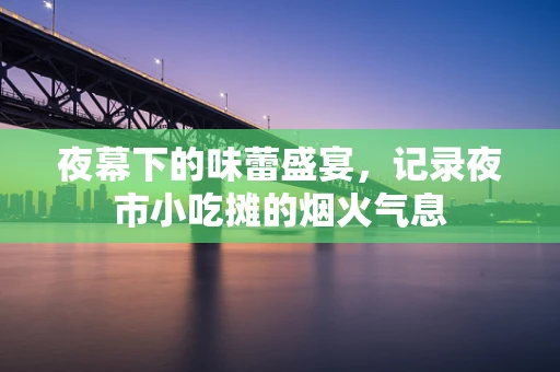 夜幕下的味蕾盛宴，记录夜市小吃摊的烟火气息