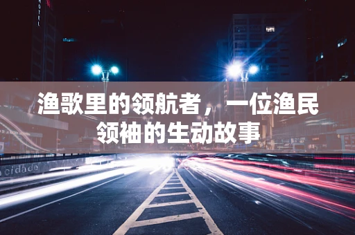 渔歌里的领航者，一位渔民领袖的生动故事