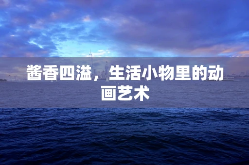 酱香四溢，生活小物里的动画艺术