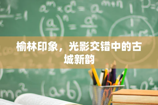 榆林印象，光影交错中的古城新韵