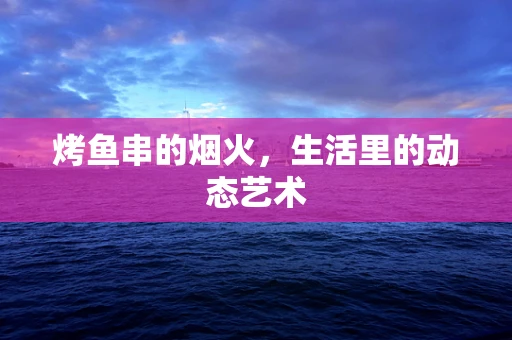 烤鱼串的烟火，生活里的动态艺术