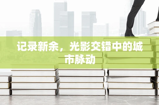 记录新余，光影交错中的城市脉动