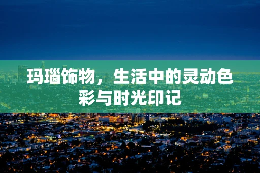 玛瑙饰物，生活中的灵动色彩与时光印记