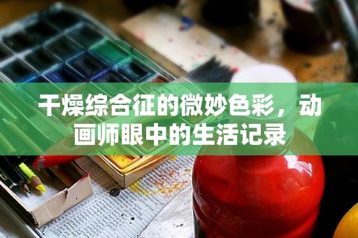 干燥综合征的微妙色彩，动画师眼中的生活记录