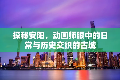 探秘安阳，动画师眼中的日常与历史交织的古城