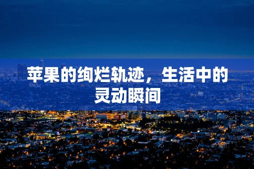 苹果的绚烂轨迹，生活中的灵动瞬间
