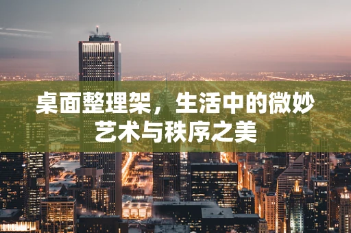 桌面整理架，生活中的微妙艺术与秩序之美