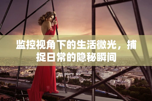 监控视角下的生活微光，捕捉日常的隐秘瞬间