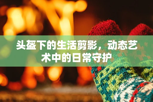 头盔下的生活剪影，动态艺术中的日常守护