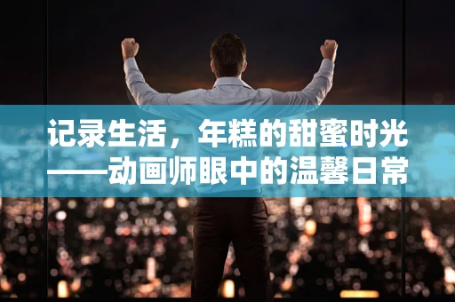 记录生活，年糕的甜蜜时光——动画师眼中的温馨日常