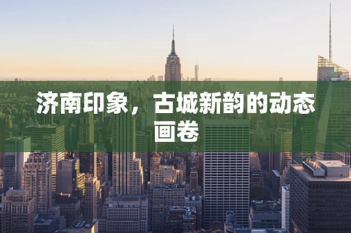 济南印象，古城新韵的动态画卷