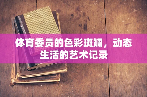 体育委员的色彩斑斓，动态生活的艺术记录