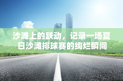 沙滩上的跃动，记录一场夏日沙滩排球赛的绚烂瞬间