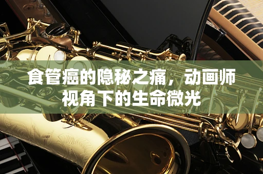食管癌的隐秘之痛，动画师视角下的生命微光