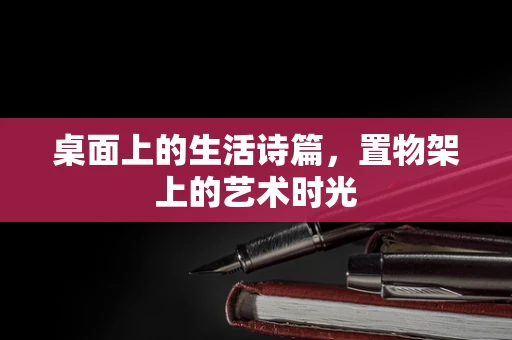 桌面上的生活诗篇，置物架上的艺术时光