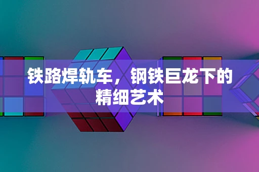 铁路焊轨车，钢铁巨龙下的精细艺术