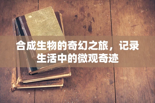 合成生物的奇幻之旅，记录生活中的微观奇迹