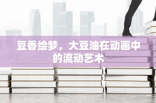 豆香绘梦，大豆油在动画中的流动艺术