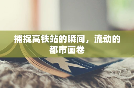 捕捉高铁站的瞬间，流动的都市画卷