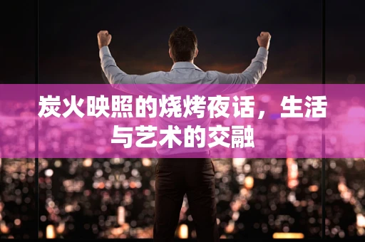 炭火映照的烧烤夜话，生活与艺术的交融