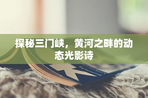 探秘三门峡，黄河之畔的动态光影诗