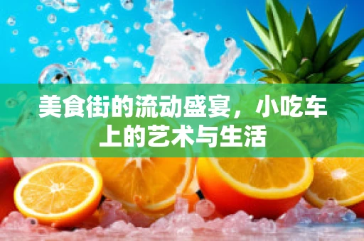 美食街的流动盛宴，小吃车上的艺术与生活