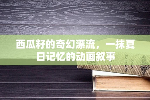 西瓜籽的奇幻漂流，一抹夏日记忆的动画叙事