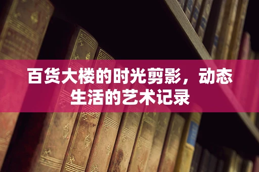 百货大楼的时光剪影，动态生活的艺术记录
