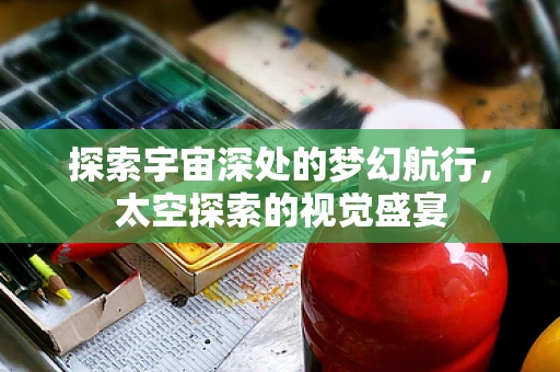 探索宇宙深处的梦幻航行，太空探索的视觉盛宴