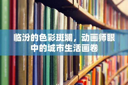 临汾的色彩斑斓，动画师眼中的城市生活画卷