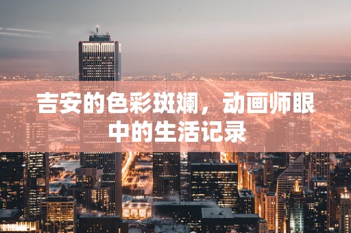 吉安的色彩斑斓，动画师眼中的生活记录