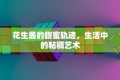 花生酱的甜蜜轨迹，生活中的粘稠艺术
