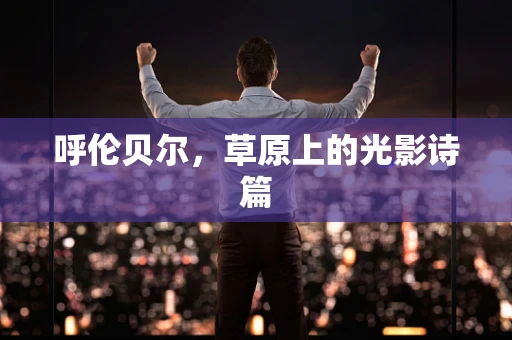 呼伦贝尔，草原上的光影诗篇