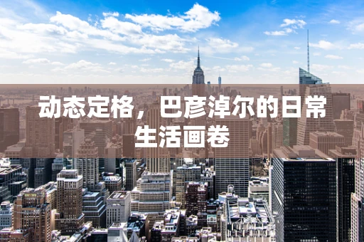 动态定格，巴彦淖尔的日常生活画卷