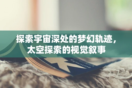 探索宇宙深处的梦幻轨迹，太空探索的视觉叙事