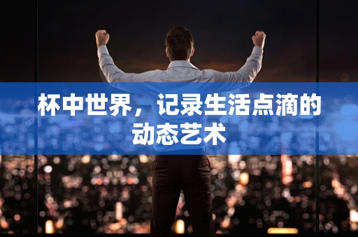 杯中世界，记录生活点滴的动态艺术