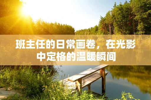 班主任的日常画卷，在光影中定格的温暖瞬间