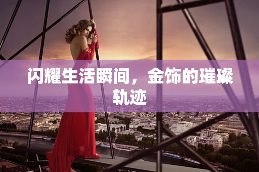 闪耀生活瞬间，金饰的璀璨轨迹