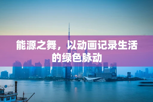 能源之舞，以动画记录生活的绿色脉动
