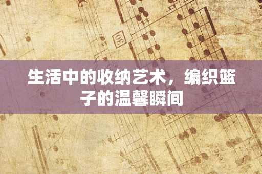生活中的收纳艺术，编织篮子的温馨瞬间