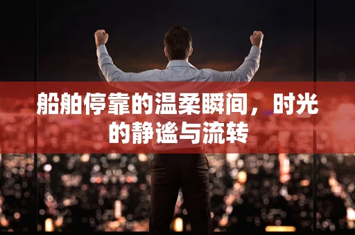 船舶停靠的温柔瞬间，时光的静谧与流转