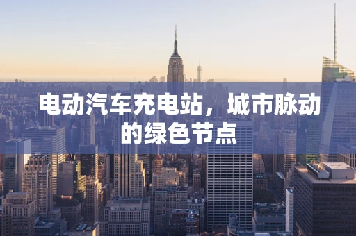 电动汽车充电站，城市脉动的绿色节点