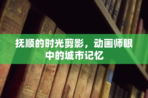 抚顺的时光剪影，动画师眼中的城市记忆